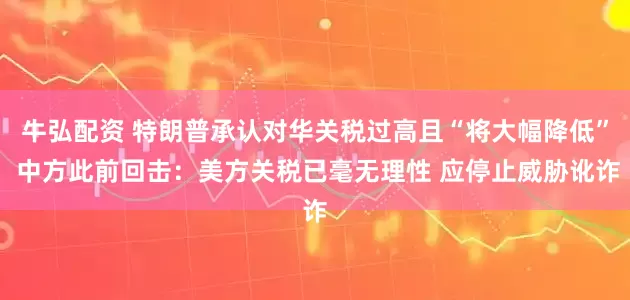 牛弘配资 特朗普承认对华关税过高且“将大幅降低” 中方此前回击：美方关税已毫无理性 应停止威胁讹诈