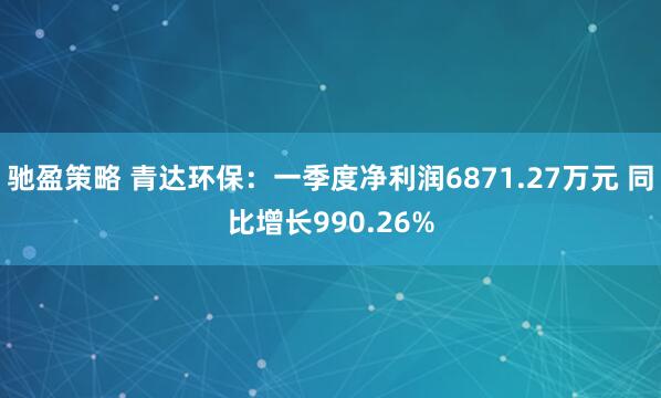 驰盈策略 青达环保：一季度净利润6871.27万元 同比增长990.26%