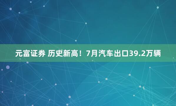元富证券 历史新高！7月汽车出口39.2万辆