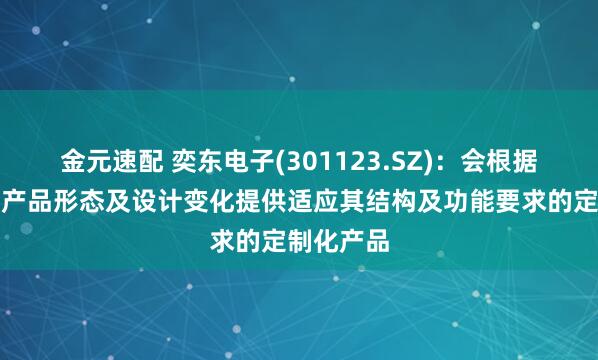 金元速配 奕东电子(301123.SZ)：会根据下游客户产品形态及设计变化提供适应其结构及功能要求的定制化产品