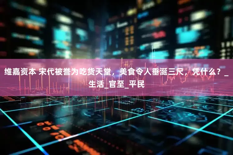 维嘉资本 宋代被誉为吃货天堂，美食令人垂涎三尺，凭什么？_生活_官至_平民