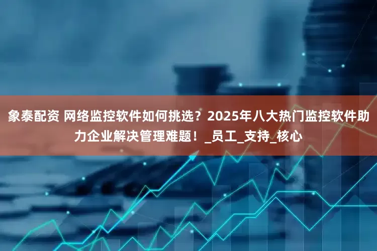 象泰配资 网络监控软件如何挑选？2025年八大热门监控软件助力企业解决管理难题！_员工_支持_核心