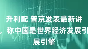 升利配 普京发表最新讲话，称中国是世界经济发展引擎