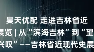 昊天优配 走进吉林省近现代史展览 | 从“滨海吉林”到“望洋兴叹”——吉林省近现代史展还原吉林疆域之变