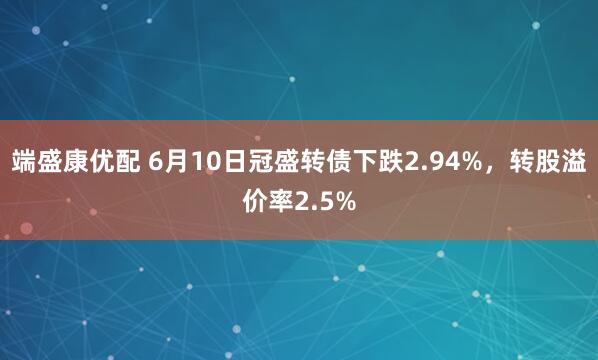 端盛康优配 6月10日冠盛转债下跌2.94%，转股溢价率2.5%