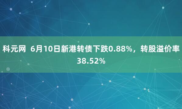 科元网  6月10日新港转债下跌0.88%，转股溢价率38.52%