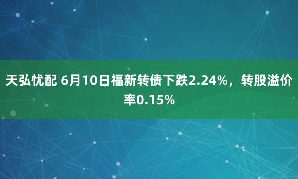 天弘忧配 6月10日福新转债下跌2.24%，转股溢价率0.15%