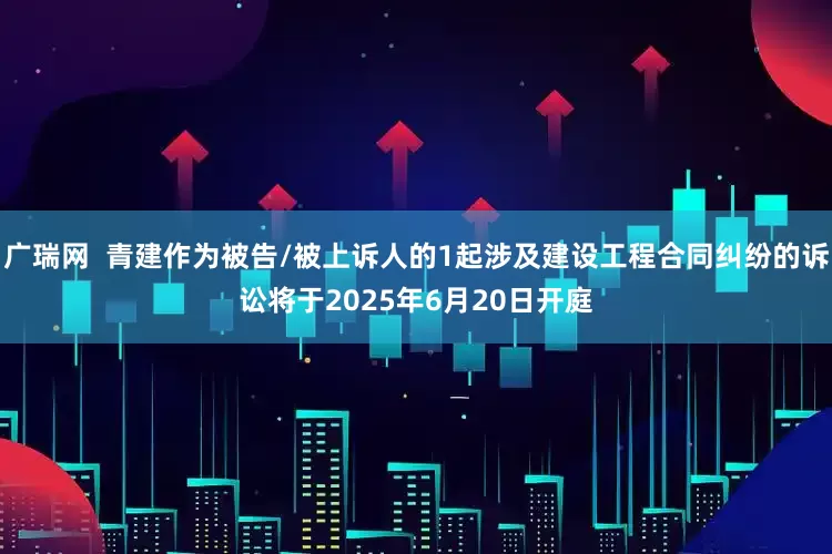广瑞网  青建作为被告/被上诉人的1起涉及建设工程合同纠纷的诉讼将于2025年6月20日开庭