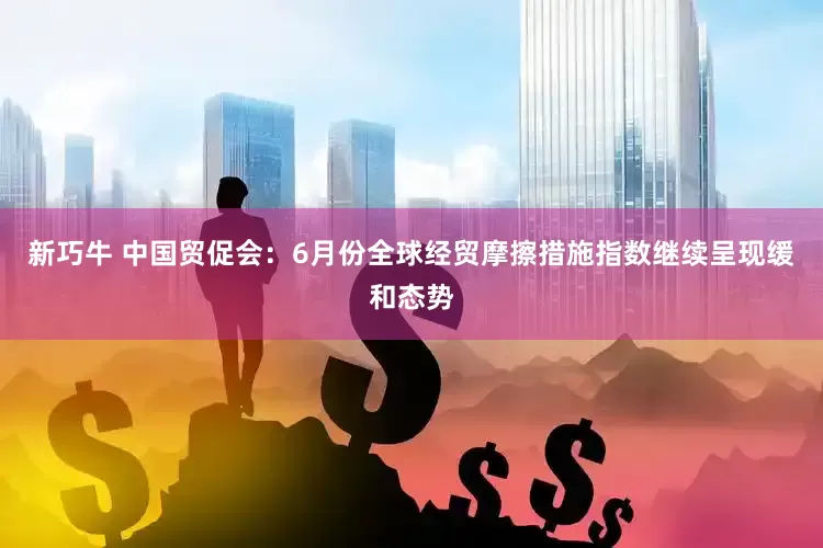 新巧牛 中国贸促会：6月份全球经贸摩擦措施指数继续呈现缓和态势