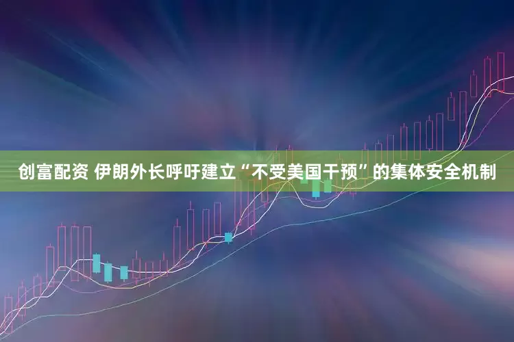 创富配资 伊朗外长呼吁建立“不受美国干预”的集体安全机制